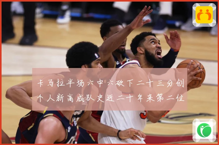卡马拉半场六中六砍下二十三分创个人新高成队史近二十年来第二位赛场复盘-深度解析