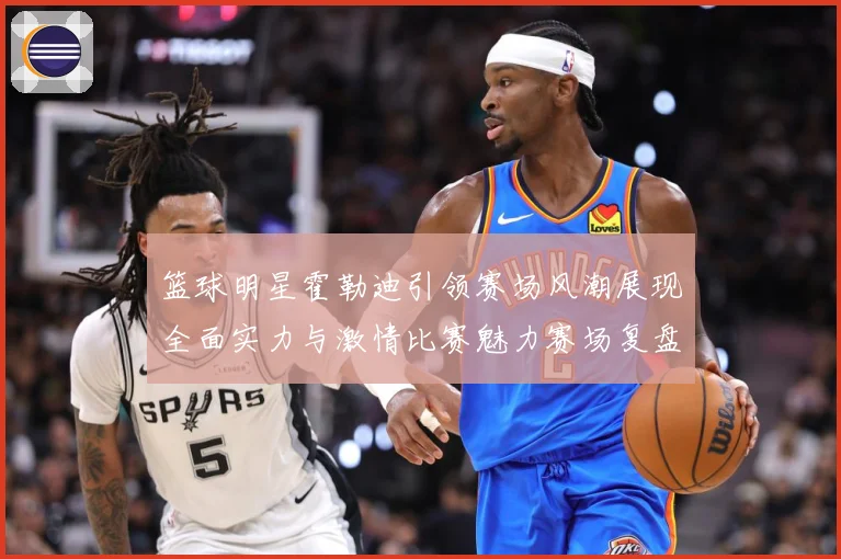 篮球明星霍勒迪引领赛场风潮展现全面实力与激情比赛魅力赛场复盘-深度解析