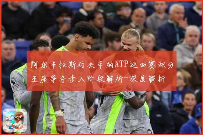 阿尔卡拉斯对决辛纳ATP巡回赛积分王座争夺步入阶段解析-深度解析