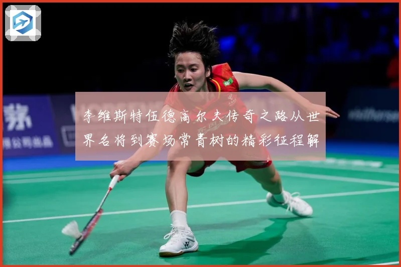 李维斯特伍德高尔夫传奇之路从世界名将到赛场常青树的精彩征程解析-深度解析