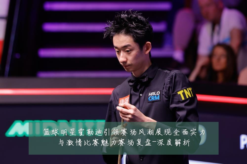 篮球明星霍勒迪引领赛场风潮展现全面实力与激情比赛魅力赛场复盘-深度解析
