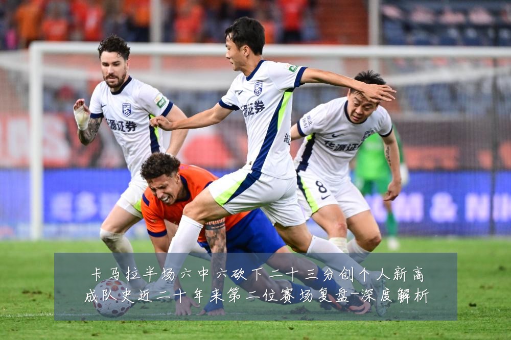 卡马拉半场六中六砍下二十三分创个人新高成队史近二十年来第二位赛场复盘-深度解析