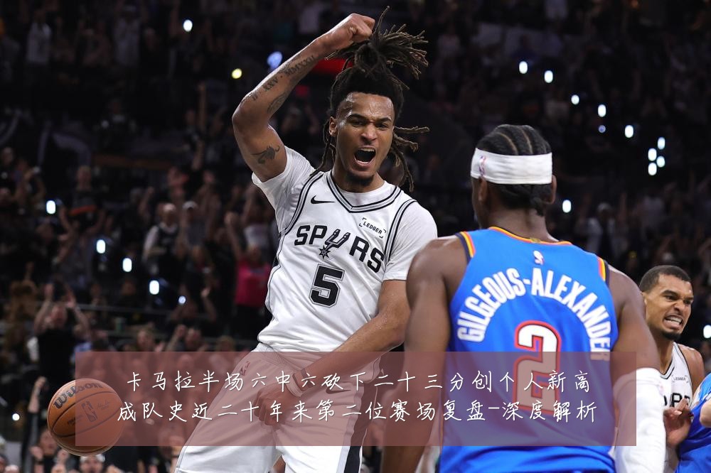 卡马拉半场六中六砍下二十三分创个人新高成队史近二十年来第二位赛场复盘-深度解析